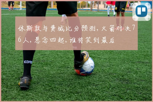 休斯敦与费城比分预测,火箭对决76人,悬念四起,谁将笑到最后