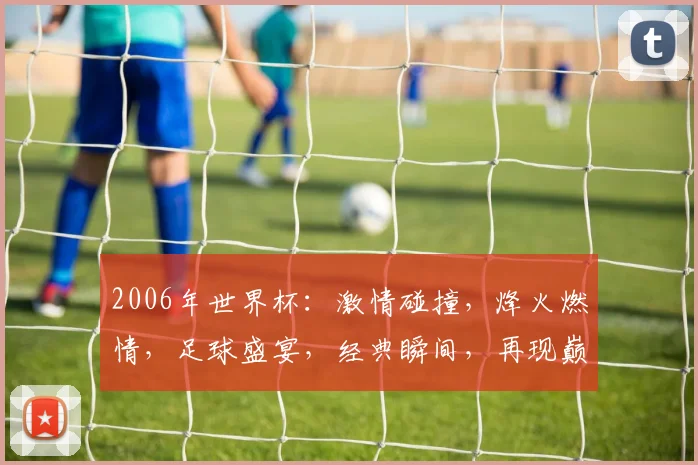 2006年世界杯：激情碰撞，烽火燃情，足球盛宴，经典瞬间，再现巅峰对决