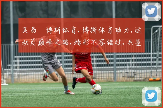 吴易昺博斯体育,博斯体育助力,运动员巅峰之路,精彩不容错过,共鉴辉煌时刻。