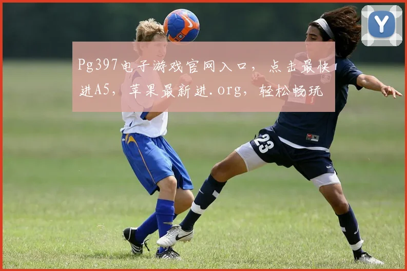 Pg397电子游戏官网入口，点击最快进A5，苹果最新进.org，轻松畅玩