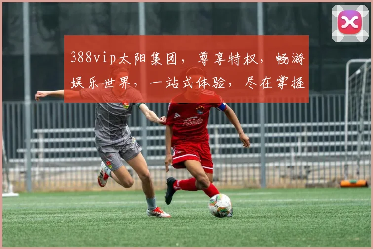 388vip太阳集团，尊享特权，畅游娱乐世界，一站式体验，尽在掌握，惊喜不断，不容错过