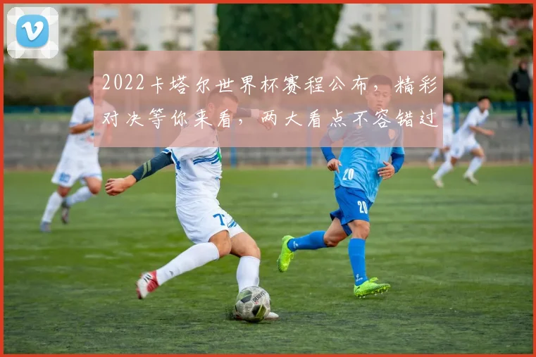 2022卡塔尔世界杯赛程公布，精彩对决等你来看，两大看点不容错过