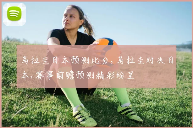 乌拉圭日本预测比分,乌拉圭对决日本,赛事前瞻预测精彩纷呈
